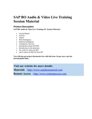 SAP BO Audio & Video Live Training
Session Material
Product Description
SAP BO Audio & Video Live Training 24+ Session Material :

   •   Crystal Report
   •   Xcelsus
   •   Admin
   •   Web Intelligence
   •   Desktop intelligence
   •   Linking the Universe
   •   Introduction about SAP BO
   •   Introduction to the data base
   •   Etc, total 24 videos for BO
   •   and 4 videos for BO-XI from HP

You will also get project documents free with this item. So pay now n get the
downloadable links.



Visit our website for more details:
Materials : http://www.erpidesmaterial.com
Remote Access : http://www.renterpaccess.com
 