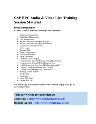 SAP BPC Audio & Video Live Training
Session Material
Product Description
SAP BPC Audio & Video Live Training Session Material :

   •   Dimension Management
   •   Application Management
   •   User Management
   •   Review Concurrency Locking Settings
   •   Review Concurrency Locking Mechanism
   •   Dimension Member Formulas
   •   Script Logic
   •   Business Rules
   •   Appset Management
   •   Web Administration
   •   Setup Validations
   •   Create an EVDRE Report
   •   Create an Input Schedule Using Advanced Formatting
   •   Create an Input Schedule Using Drag and Drop
   •   Load Transactional Data from BI Infoprovider to BPC
   •   Loading Transactional Data from a Flat File
   •   Loading Master Data to a BPC Dimension
   •   Running System Reports
   •   Work Status
   •   Comments
   •   Using BPC Audit
   •   Extra Credit Lab

You will also get project documents free with this item. So pay now n get the
downloadable links.



Visit our website for more details:
Materials : http://www.erpidesmaterial.com
Remote Access : http://www.renterpaccess.com
 