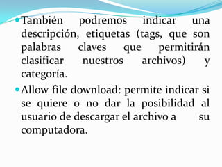  También     podremos indicar una
  descripción, etiquetas (tags, que son
  palabras    claves    que    permitirán
  clasificar   nuestros     archivos)   y
  categoría.
 Allow file download: permite indicar si
  se quiere o no dar la posibilidad al
  usuario de descargar el archivo a    su
  computadora.
 
