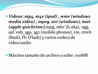  Videos: mp4, m4v (ipod) , wmv (windows
 media video) , mpeg, avi (windows), mov
 (apple quicktime),mpg, mkv (h.264), ogg,
 asf, vob, 3gp, 3g2 (mobile phones), rm, rmvb
 (Real), flv (Flash) y varios codecs de
 video/audio

 Máximo tamaño de archivo a subir: 100MB
 
