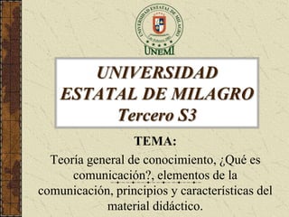 UNIVERSIDAD
    ESTATAL DE MILAGRO
         Tercero S3
                  TEMA:
  Teoría general de conocimiento, ¿Qué es
      comunicación?, elementos de la
comunicación, principios y características del
            material didáctico.
 