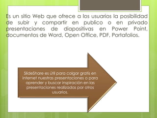 Es un sitio Web que ofrece a los usuarios la posibilidad
de subir y compartir en publico o en privado
presentaciones de diapositivas en Power Point,
documentos de Word, Open Office, PDF, Portafolios.
SlideShare es útil para colgar gratis en
internet nuestras presentaciones o para
aprender y buscar inspiración en las
presentaciones realizadas por otros
usuarios.
 