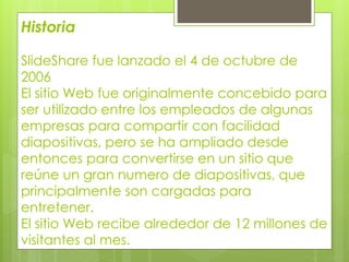 Historia
SlideShare fue lanzado el 4 de octubre de
2006
El sitio Web fue originalmente concebido para
ser utilizado entre los empleados de algunas
empresas para compartir con facilidad
diapositivas, pero se ha ampliado desde
entonces para convertirse en un sitio que
reúne un gran numero de diapositivas, que
principalmente son cargadas para
entretener.
El sitio Web recibe alrededor de 12 millones de
visitantes al mes.
 