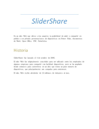 SliderShare
Es un sitio Web que ofrece a los usuarios la posibilidad de subir y compartir en
público o en privado presentaciones de diapositivas en Power Point, documentos
de Word, Open Office, PDF, Portafolios.
SliderShare fue lanzado el 4 de octubre de 2006.
El sitio Web fue originalmente concebido para ser utilizado entre los empleados de
algunas empresas para compartir con facilidad diapositivas, pero se ha ampliado
desde entonces para convertirse en un sitio que reúne un gran número de
diapositivas, que principalmente son cargadas para entretener.
El sitio Web recibe alrededor de 12 millones de visitantes al mes.
 