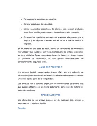  Personalizar la atención a los usuarios.
 Generar estrategias de publicidad.
 Utilizar segmentos específicos de clientes para colocar productos
específicos y así llegar de manera directa al comprador o usuario.
 Comentar las novedades, promociones y noticias relacionadas con el
negocio y en algunas ocasiones con el sector al que se dedica la
empresa.
En fin, mantener una base de datos, resulta un instrumento de información
muy valioso y que puede ser aprovechado efectivamente en la generación de
ventas y utilidades. Tener y administrar bases de datos con clientes, implica
un problema de información, el cual genera consideraciones de
almacenamiento, seguridad y uso.
¿Qué son Archivos?
Los archivos también denominados ficheros (file); son una colección de
información (datos relacionados entre sí), localizada o almacenada como una
unidad en alguna parte de la computadora.
Los archivos son el conjunto organizado de informaciones del mismo tipo,
que pueden utilizarse en un mismo tratamiento; como soporte material de
estas informaciones.
TIPOS DE ARCHIVOS
Los elementos de un archivo pueden ser de cualquier tipo, simples o
estructurados o según su función.
Función:
 