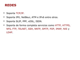 REDES
 Soporta TCP/IP.
 Soporta IPX, NetBeui, ATM e IPv6 entre otros.
 Soporta SLIP, PPP, xDSL, ISDN.
 Soporta de forma completa servicios como HTTP, HTTPS,
NFS, FTP, TELNET, SSH, NNTP, SMTP, POP, IMAP, NIS y
LDAP.
 