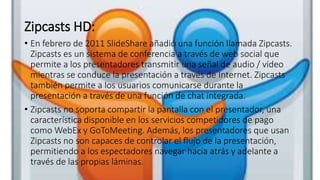 Zipcasts HD:
• En febrero de 2011 SlideShare añadió una función llamada Zipcasts.
Zipcasts es un sistema de conferencia a través de web social que
permite a los presentadores transmitir una señal de audio / vídeo
mientras se conduce la presentación a través de Internet. Zipcasts
también permite a los usuarios comunicarse durante la
presentación a través de una función de chat integrada.
• Zipcasts no soporta compartir la pantalla con el presentador, una
característica disponible en los servicios competidores de pago
como WebEx y GoToMeeting. Además, los presentadores que usan
Zipcasts no son capaces de controlar el flujo de la presentación,
permitiendo a los espectadores navegar hacia atrás y adelante a
través de las propias láminas.
 