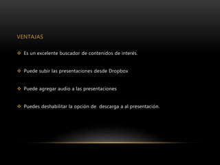 VENTAJAS
 Es un excelente buscador de contenidos de interés.
 Puede subir las presentaciones desde Dropbox
 Puede agregar audio a las presentaciones
 Puedes deshabilitar la opción de descarga a al presentación.
 