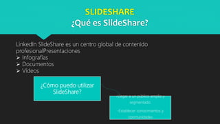 SLIDESHARE
¿Qué es SlideShare?
LinkedIn SlideShare es un centro global de contenido
profesionalPresentaciones
 Infografías
 Documentos
 Vídeos
¿Cómo puedo utilizar
SlideShare?
-Llegar a un público amplio y
segmentado.
-Establecer conocimientos y
oportunidades
 