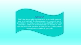 CONSEJO
SlideShare optimizará automáticamente tu contenido para que
gane terreno a través de búsquedas, pero es importante que lo
promociones tú mismo para aumentar su visibilidad. Cuanto más
compartas tu SlideShare en redes sociales y lo insertes en otros
sitios web, más visitas y alcance recibirá, lo que a su vez conllevará
unos mejores resultados de búsqueda
 