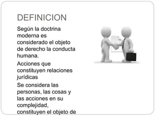 DEFINICION
Según la doctrina
moderna es
considerado el objeto
de derecho la conducta
humana.
Acciones que
constituyen relaciones
jurídicas
Se considera las
personas, las cosas y
las acciones en su
complejidad,
constituyen el objeto de
 