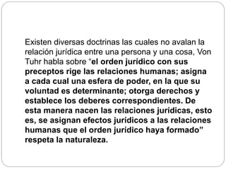Existen diversas doctrinas las cuales no avalan la
relación jurídica entre una persona y una cosa, Von
Tuhr habla sobre “el orden jurídico con sus
preceptos rige las relaciones humanas; asigna
a cada cual una esfera de poder, en la que su
voluntad es determinante; otorga derechos y
establece los deberes correspondientes. De
esta manera nacen las relaciones jurídicas, esto
es, se asignan efectos jurídicos a las relaciones
humanas que el orden jurídico haya formado”
respeta la naturaleza.
 