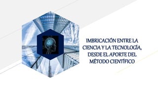 IMBRICACIÓN ENTRE LA
CIENCIA Y LA TECNOLOGÍA,
DESDE EL APORTE DEL
MÉTODOCIENTÍFICO
 