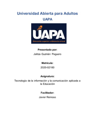 Universidad Abierta para Adultos
UAPA
Presentado por:
Jalitza Guzmán Peguero
Matricula:
2020-02180
Asignatura:
Tecnología de la información y la comunicación aplicada a
la Educación
Facilitador:
Javier Reinoso
 