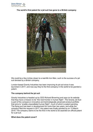 The world’s first patent for a jet suit has gone to a British company
We could be a few inches closer to a real-life Iron Man, such is the success of a jet
suit devised by a British company.
London-based Gravity Industries has been improving its jet suit since it was
launched in 2017, and now say they’re the first company in the world to be granted a
patent.
The company behind the jet suit
Gravity Industries is headed up by CEO Richard Browning and says on its website
that they have a mission to be “the next frontier in human flight”. The Gravity Jet Suit
is part of the company’s innovative and technologically advanced product portfolio
that aims to “enable unparalleled human flight”, much of which is patent pending.
The flying suit has been in development for more than two years, and while the
company filed the request in 2017, the patent was finally granted by on 13 March
2019. The company claims to be the first in the world to be awarded an official patent
for a jet suit.
What does the patent cover?
 
