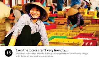 Even the locals aren’t very friendly…
Vietnam is considered a tourist-friendly country where you could easily mingle
with the locals and soak in some culture.
16
 