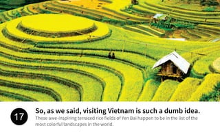 So, as we said, visiting Vietnam is such a dumb idea.
These awe-inspiring terraced rice fields of Yen Bai happen to be in the list of the
most colorful landscapes in the world.
17
 