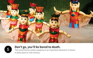 Don't go, you’ll be bored to death.
The world famous water puppetry is an important attraction in Hanoi.
It dates back to 11th century.
5
 