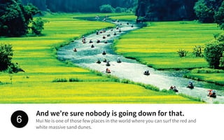 And we’re sure nobody is going down for that.
Mui Ne is one of those few places in the world where you can surf the red and
white massive sand dunes.
6
 