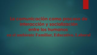 La comunicación como proceso de
interacción y socialización
entre los humanos
en el ambiente Familiar, Educativo, Laboral
 