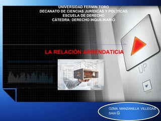 LOGO
UNIVERSIDAD FERMIN TORO
DECANATO DE CIENCIAS JURÍDICAS Y POLÍTICAS
ESCUELA DE DERECHO
CÁTEDRA: DERECHO INQUILINARIO
LA RELACIÓN ARRENDATICIA
OZMA MANZANILLA VILLEGAS
SAIA G
 