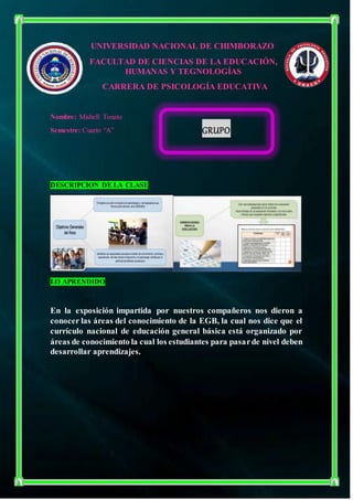UNIVERSIDAD NACIONAL DE CHIMBORAZO
FACULTAD DE CIENCIAS DE LA EDUCACIÓN,
HUMANAS Y TEGNOLOGÍAS
CARRERA DE PSICOLOGÍA EDUCATIVA
Nombre: Mishell Tonato
Semestre: Cuarto “A”
DESCRIPCION DE LA CLASE
LO APRENDIDO
En la exposición impartida por nuestros compañeros nos dieron a
conocer las áreas del conocimiento de la EGB, la cual nos dice que el
currículo nacional de educación general básica está organizado por
áreas de conocimiento la cual los estudiantes para pasarde nivel deben
desarrollar aprendizajes.
GRUPO