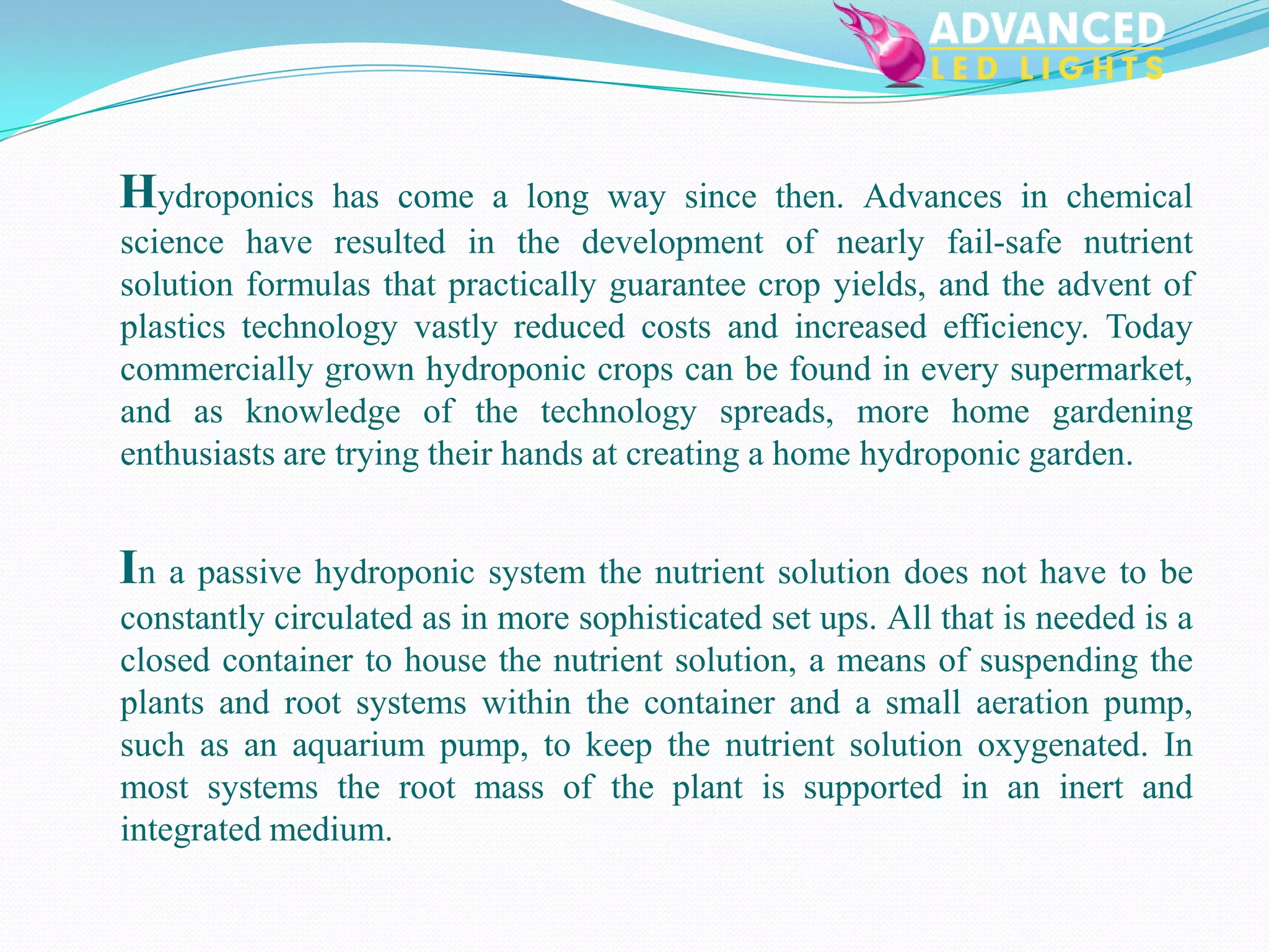 Hydroponics     has come a long way since then. Advances in chemical
science have resulted in the development of nearly fail-safe nutrient
solution formulas that practically guarantee crop yields, and the advent of
plastics technology vastly reduced costs and increased efficiency. Today
commercially grown hydroponic crops can be found in every supermarket,
and as knowledge of the technology spreads, more home gardening
enthusiasts are trying their hands at creating a home hydroponic garden.


In a passive hydroponic system the nutrient solution does not have to be
constantly circulated as in more sophisticated set ups. All that is needed is a
closed container to house the nutrient solution, a means of suspending the
plants and root systems within the container and a small aeration pump,
such as an aquarium pump, to keep the nutrient solution oxygenated. In
most systems the root mass of the plant is supported in an inert and
integrated medium.
 