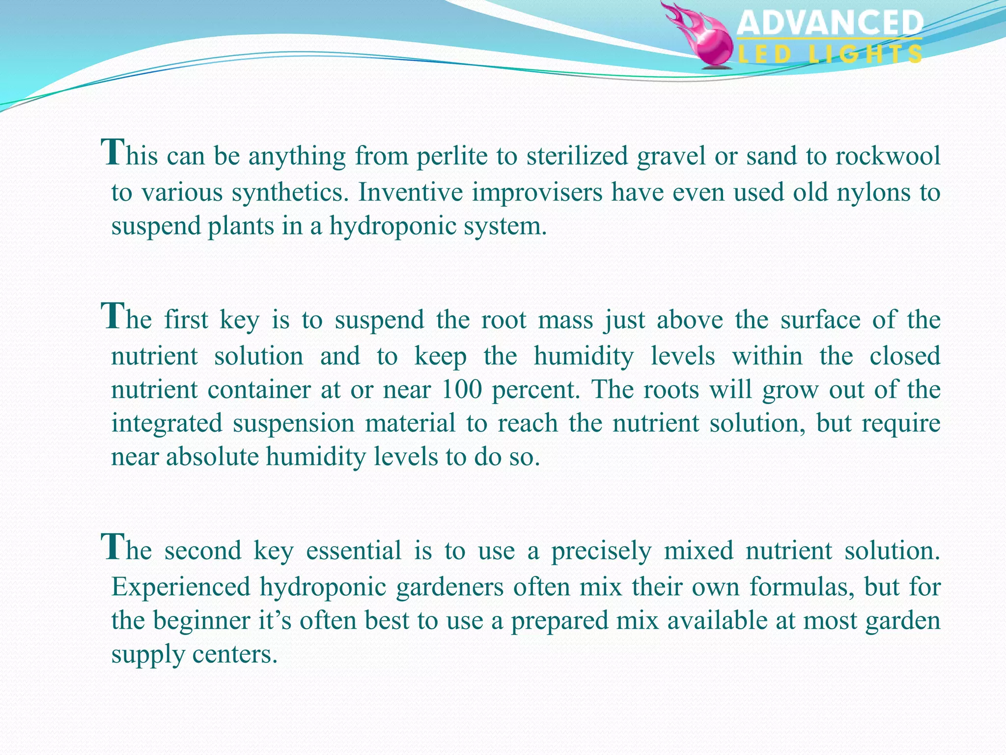 This can be anything from perlite to sterilized gravel or sand to rockwool
 to various synthetics. Inventive improvisers have even used old nylons to
 suspend plants in a hydroponic system.


The first key is to suspend the root mass just above the surface of the
 nutrient solution and to keep the humidity levels within the closed
 nutrient container at or near 100 percent. The roots will grow out of the
 integrated suspension material to reach the nutrient solution, but require
 near absolute humidity levels to do so.


The   second key essential is to use a precisely mixed nutrient solution.
 Experienced hydroponic gardeners often mix their own formulas, but for
 the beginner it’s often best to use a prepared mix available at most garden
 supply centers.
 