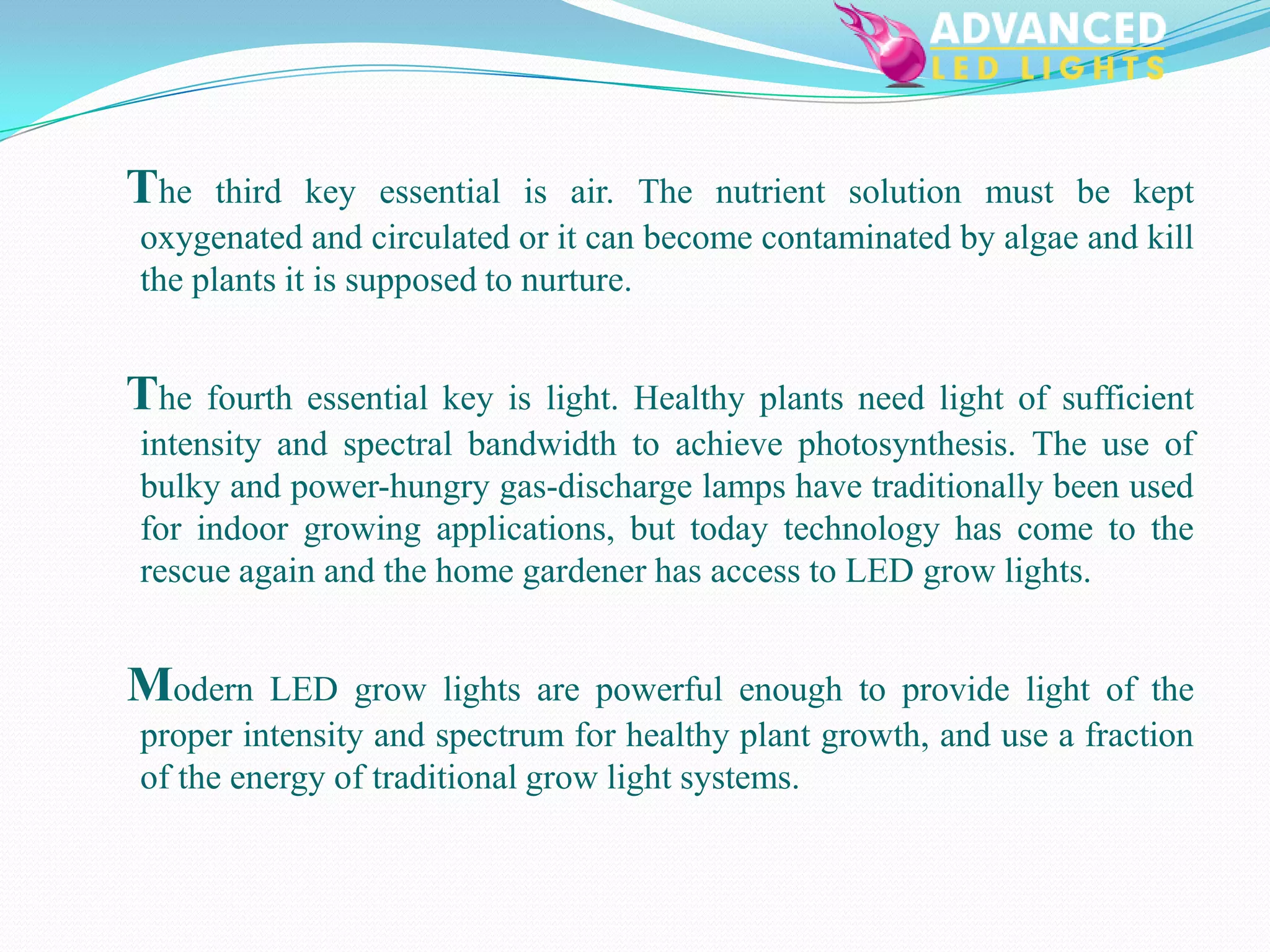 The   third key essential is air. The nutrient solution must be kept
oxygenated and circulated or it can become contaminated by algae and kill
the plants it is supposed to nurture.


The fourth essential key is light. Healthy plants need light of sufficient
intensity and spectral bandwidth to achieve photosynthesis. The use of
bulky and power-hungry gas-discharge lamps have traditionally been used
for indoor growing applications, but today technology has come to the
rescue again and the home gardener has access to LED grow lights.


Modern   LED grow lights are powerful enough to provide light of the
proper intensity and spectrum for healthy plant growth, and use a fraction
of the energy of traditional grow light systems.
 