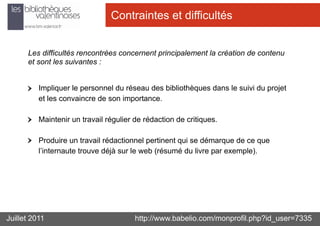 Contraintes et difficultés


      Les difficultés rencontrées concernent principalement la création de contenu
      et sont les suivantes :


          Impliquer le personnel du réseau des bibliothèques dans le suivi du projet
          et les convaincre de son importance.

          Maintenir un travail régulier de rédaction de critiques.

          Produire un travail rédactionnel pertinent qui se démarque de ce que
          l’internaute trouve déjà sur le web (résumé du livre par exemple).




Juillet 2011                            http://www.babelio.com/monprofil.php?id_user=7335
 