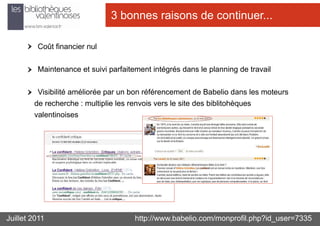 3 bonnes raisons de continuer...

         Coût financier nul

         Maintenance et suivi parfaitement intégrés dans le planning de travail

         Visibilité améliorée par un bon référencement de Babelio dans les moteurs
        de recherche : multiplie les renvois vers le site des biblitohèques
        valentinoises




Juillet 2011                          http://www.babelio.com/monprofil.php?id_user=7335
 
