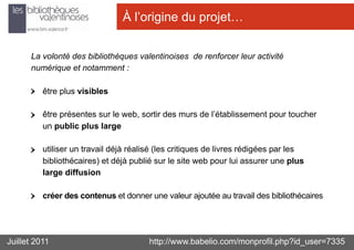 À l’origine du projet…


      La volonté des bibliothèques valentinoises de renforcer leur activité
      numérique et notamment :

          être plus visibles

          être présentes sur le web, sortir des murs de l’établissement pour toucher
          un public plus large

          utiliser un travail déjà réalisé (les critiques de livres rédigées par les
          bibliothécaires) et déjà publié sur le site web pour lui assurer une plus
          large diffusion

          créer des contenus et donner une valeur ajoutée au travail des bibliothécaires




Juillet 2011                            http://www.babelio.com/monprofil.php?id_user=7335
 