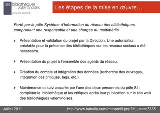 Les étapes de la mise en œuvre…

      Porté par le pôle Système d’Information du réseau des bibliothèques,
      comprenant une responsable et une chargée du multimédia.

          Présentation et validation du projet par la Direction. Une autorisation
          préalable pour la présence des bibliothèques sur les réseaux sociaux a été
          nécessaire.

          Présentation du projet à l’ensemble des agents du réseau.

          Création du compte et intégration des données (recherche des ouvrages,
          intégration des critiques, tags, etc.)

          Maintenance et suivi assurés par l’une des deux personnes du pôle SI :
          compléter la bibliothèque et les critiques après leur publication sur le site web
          des bibliothèques valentinoises.

Juillet 2011                           http://www.babelio.com/monprofil.php?id_user=7335
 