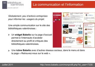 La communication et l’information


      Globalement, peu d’actions entreprises
      pour informer les usagers du projet.

      Une simple communication sur le site des
      bibliothèques valentinoises :

          Un widget Babelio sur la page d’accueil
          permet à l’internaute d’accéder
          directement au profil et critiques des
          bibliothèques valentinoises.

          Une icône Babelio avec d’autres réseaux sociaux, dans le menu et dans
          la page « Retrouvez-nous sur le web ».




Juillet 2011                         http://www.babelio.com/monprofil.php?id_user=7335
 
