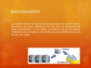 Estructuración
Las vistas tienen la misma estructura que una tabla: filas y
columnas. La única diferencia es que sólo se almacena de
ellas la definición, no los datos. Los datos que se recuperan
mediante una consulta a una vista se presentarán igual que
los de una tabla.
 