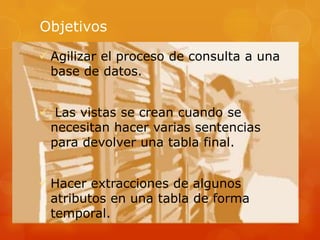 Objetivos
 Agilizar el proceso de consulta a una
base de datos.
 Las vistas se crean cuando se
necesitan hacer varias sentencias
para devolver una tabla final.
 Hacer extracciones de algunos
atributos en una tabla de forma
temporal.
 