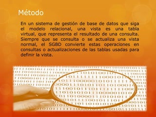 Método
En un sistema de gestión de base de datos que siga
el modelo relacional, una vista es una tabla
virtual, que representa el resultado de una consulta.
Siempre que se consulta o se actualiza una vista
normal, el SGBD convierte estas operaciones en
consultas o actualizaciones de las tablas usadas para
definir la vista.
 
