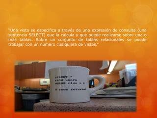 “Una vista se especifica a través de una expresión de consulta (una
sentencia SELECT) que la calcula y que puede realizarse sobre una o
más tablas. Sobre un conjunto de tablas relacionales se puede
trabajar con un número cualquiera de vistas.”
 