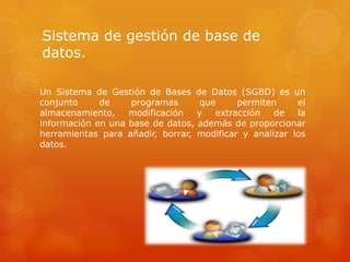 Sistema de gestión de base de
datos.
Un Sistema de Gestión de Bases de Datos (SGBD) es un
conjunto de programas que permiten el
almacenamiento, modificación y extracción de la
información en una base de datos, además de proporcionar
herramientas para añadir, borrar, modificar y analizar los
datos.
 