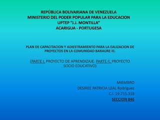 REPÚBLICA BOLIVARIANA DE VENEZUELA
MINISTERIO DEL PODER POPULAR PARA LA EDUCACION
UPTEP “J.J. MONTILLA”
ACARIGUA - PORTUGESA

PLAN DE CAPACITACION Y ADIESTRAMIENTO PARA LA EALIZACION DE
PROYECTOS EN LA COMUNIDAD BARAURE III.

(PARTE I, PROYECTO DE APRENDIZAJE. PARTE II, PROYECTO
SOCIO EDUCATIVO)

MIEMBRO
DESIREE PATRICIA LEAL Rodríguez
C.I. 19.715.318
SECCION 846

 