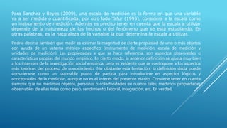 Para Sanchez y Reyes (2009), una escala de medición es la forma en que una variable
va a ser medida o cuantificada; por otro lado Tafur (1995), considera a la escala como
un instrumento de medición. Además es preciso tener en cuenta que la escala a utilizar
depende de la naturaleza de los hechos o del fenómeno que se está estudiando. En
otras palabras, es la naturaleza de la variable la que determina la escala a utilizar.
Podría decirse también que medir es estimar la magnitud de cierta propiedad de uno o más objetos
con ayuda de un sistema métrico específico (instrumento de medición, escala de medición y
unidades de medición). Las propiedades a que se hace referencia, son aspectos observables o
características propias del mundo empírico. En cierto modo, la anterior definición se ajusta muy bien
a los intereses de la investigación social empírica, pero es evidente que se contrapone a los aspectos
más teóricos del proceso de conocimiento. No obstante esta limitación, la definición dada puede
considerarse como un razonable punto de partida para introducirse en aspectos lógicos y
conceptuales de la medición, aunque no es el interés del presente escrito. Conviene tener en cuenta
siempre que no medimos objetos, personas o colectividades en cuanto tales; medimos propiedades
observables de ellas tales como peso, rendimiento laboral, integración, etc. En verdad,
 
