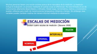 Muchas personas tienen una noción errónea acerca de la naturaleza de la medición. La medición
incluye la evaluación, un proceso mediante el cual las cosas se diferencian. No está limitada al uso de
instrumentos altamente desarrollados y refinados. Desde luego, termómetros, metros y cronómetros
pueden utilizarse para medir de manera precisa temperatura, distancia y tiempo. Sin embargo, esas
variables pueden también medirse de manera informal mediante la observación
 