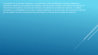 La medición es un proceso inherente y consustancial a toda investigación, sea ésta cualitativa o
cuantitativa. Medimos principalmente variables y ello demanda considerar tres elementos básicos: el
instrumento de medición, la escala de medición y el sistema de unidades de medición. La validez,
consistencia y confiabilidad de los datos medidos dependen, en buena parte, de la escala de medición
que se adopte. He ahí la importancia de profundizar en el tema de las escalas de medición.
 