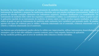 Conclusión
Recolectar los datos implica seleccionar un instrumento de medición disponible o desarrollar uno propio, aplicar el
instrumento de medición y preparar las mediciones obtenidas para que puedan analizarse correctamente. Medir es el
proceso de vincular conceptos abstractos con indicadores empíricos, mediante clasificación y/o cuantificación. Un
instrumento de medición debe cubrir dos requisitos: confiabilidad y validez. La confiabilidad se refiere al grado en que
la aplicación repetida de un instrumento de medición al mismo sujeto u objeto, produce iguales resultados. La validez
refiere al grado en que un instrumento de medición mide realmente la(s) variable(s) que pretende medir. Se pueden
aportar tres tipos de evidencia para la validez: evidencia relacionada con el contenido, evidencia relacionada con el
criterio y evidencia relacionada con el constructo.
Los factores que principalmente pueden afectar la validez son: improvisación, utilizar instrumentos desarrollados en el
extranjero y que no han sido validados a nuestro contexto, poca o nula empatía, factores de aplicación.
No hay medición perfecta, pero el error de medición debe reducirse a límites tolerables.
 