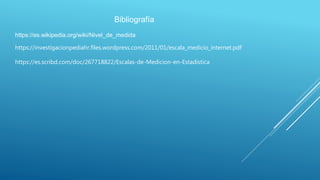 Bibliografía
https://es.wikipedia.org/wiki/Nivel_de_medida
https://investigacionpediahr.files.wordpress.com/2011/01/escala_medicio_internet.pdf
https://es.scribd.com/doc/267718822/Escalas-de-Medicion-en-Estadistica
 