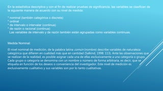 En la estadística descriptiva y con el fin de realizar pruebas de significancia, las variables se clasifican de
la siguiente manera de acuerdo con su nivel de medida:
* nominal (también categórica o discreta)
* ordinal
* de intervalo o intervalar (continua)
* de razón o racional (continua)
Las variables de intervalo y de razón también están agrupadas como variables continuas.
Medida Nominal:
El nivel nominal de medición, de la palabra latina común (nombre) describe variables de naturaleza
categórica que difieren en cualidad más que en cantidad (Salkind, 1998: 113). Ante las observaciones que
se realizan de la realidad, es posible asignar cada una de ellas exclusivamente a una categoría o grupo.
Cada grupo o categoría se denomina con un nombre o número de forma arbitraria, es decir, que se
etiqueta en función de los deseos o conveniencia del investigador. Este nivel de medición es
exclusivamente cualitativo y sus variables son por lo tanto cualitativas.
 