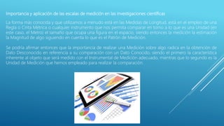 Importancia y aplicación de las escalas de medición en las investigaciones científicas
La forma más conocida y que utilizamos a menudo está en las Medidas de Longitud, está en el empleo de una
Regla o Cinta Métrica o cualquier instrumento que nos permita comparar en torno a lo que es una Unidad (en
este caso, el Metro) el tamaño que ocupa una figura en el espacio, siendo entonces la medición la estimación
la Magnitud de algo siguiendo en cuenta lo que es el Patrón de Medición.
Se podría afirmar entonces que la importancia de realizar una Medición sobre algo radica en la obtención de
Dato Desconocido en referencia a su comparación con un Dato Conocido, siendo el primero la característica
inherente al objeto que será medido con el Instrumental de Medición adecuado, mientras que lo segundo es la
Unidad de Medición que hemos empleado para realizar la comparación.
 