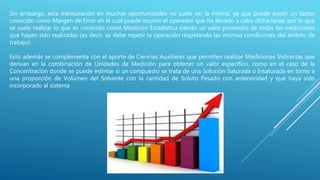 Sin embargo, esta mensuración en muchas oportunidades no suele ser la misma, ya que puede existir un factor
conocido como Margen de Error en el cual puede incurrir el operador que ha llevado a cabo dicha tarea, por lo que
se suele realizar lo que es conocido como Medición Estadística siendo un valor promedio de todas las mediciones
que hayan sido realizadas (es decir, se debe repetir la operación respetando las mismas condiciones del ámbito de
trabajo).
Esto además se complementa con el aporte de Ciencias Auxiliares que permiten realizar Mediciones Indirectas que
derivan en la combinación de Unidades de Medición para obtener un valor específico, como en el caso de la
Concentración donde se puede estimar si un compuesto se trata de una Solución Saturada o Insaturada en torno a
una proporción de Volúmen del Solvente con la cantidad de Soluto Pesado con anterioridad y que haya sido
incorporado al sistema
 