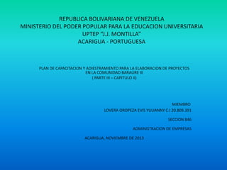 REPUBLICA BOLIVARIANA DE VENEZUELA
MINISTERIO DEL PODER POPULAR PARA LA EDUCACION UNIVERSITARIA
UPTEP “J.J. MONTILLA”
ACARIGUA - PORTUGUESA

PLAN DE CAPACITACION Y ADIESTRAMIENTO PARA LA ELABORACION DE PROYECTOS
EN LA COMUNIDAD BARAURE III
( PARTE III – CAPITULO II)

MIEMBRO
LOVERA OROPEZA EVIS YULIANNY C.I 20.809.391
SECCION 846
ADMINISTRACION DE EMPRESAS
ACARIGUA, NOVIEMBRE DE 2013

 