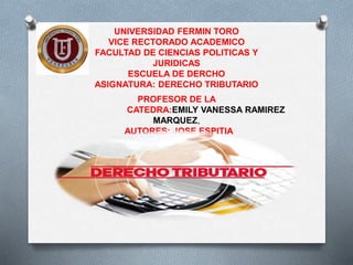 UNIVERSIDAD FERMIN TORO
VICE RECTORADO ACADEMICO
FACULTAD DE CIENCIAS POLITICAS Y
JURIDICAS
ESCUELA DE DERCHO
ASIGNATURA: DERECHO TRIBUTARIO
PROFESOR DE LA
CATEDRA:EMILY VANESSA RAMIREZ
MARQUEZ,
AUTORES: JOSE ESPITIA
 